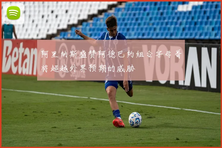 阿里纳斯盛赞阿德巴约组合字母哥将超越外界预期的威胁