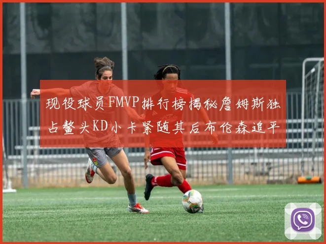 现役球员FMVP排行榜揭秘詹姆斯独占鳌头KD小卡紧随其后布伦森追平库里约基奇等
