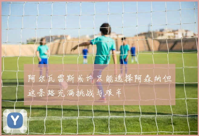 阿尔瓦雷斯或许只能选择阿森纳但这条路充满挑战与艰辛