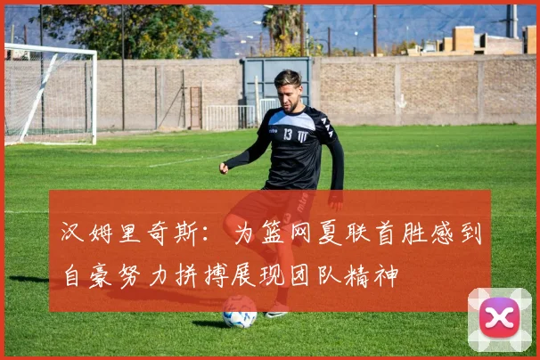汉姆里奇斯：为篮网夏联首胜感到自豪努力拼搏展现团队精神