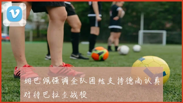 姆巴佩强调全队团结支持德尚认真对待巴拉圭战役