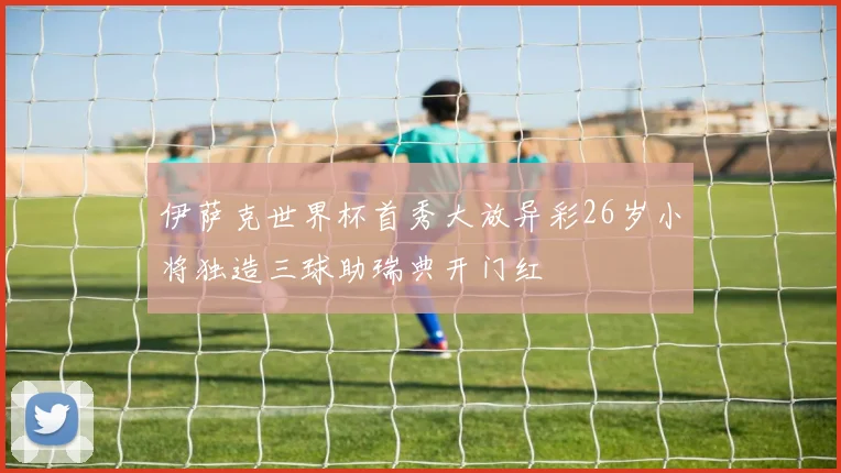 伊萨克世界杯首秀大放异彩26岁小将独造三球助瑞典开门红