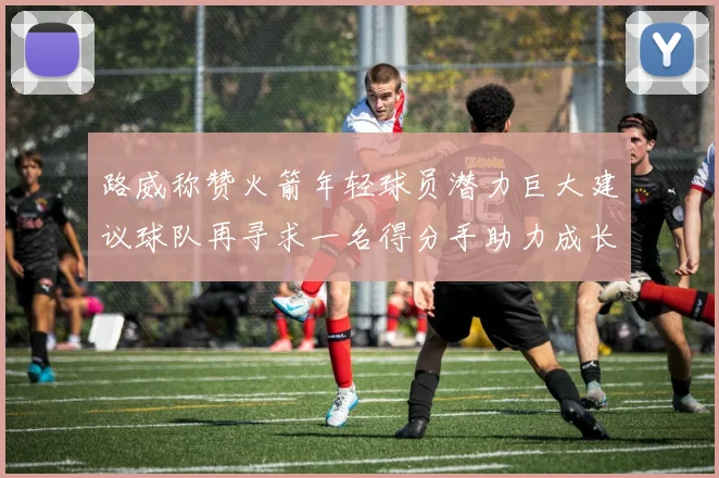 路威称赞火箭年轻球员潜力巨大建议球队再寻求一名得分手助力成长