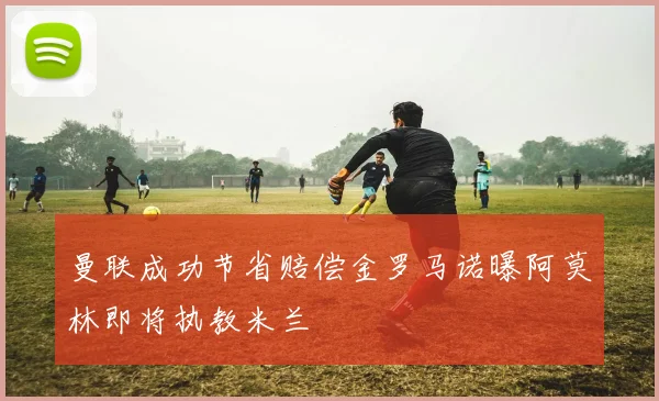 曼联成功节省赔偿金罗马诺曝阿莫林即将执教米兰