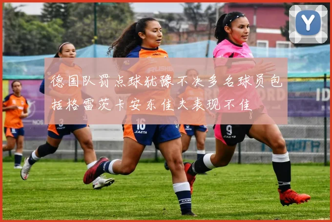 德国队罚点球犹豫不决多名球员包括格雷茨卡安东佳夫表现不佳