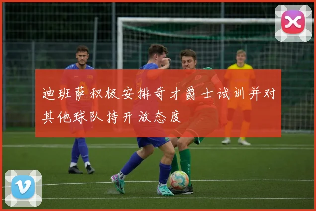 迪班萨积极安排奇才爵士试训并对其他球队持开放态度