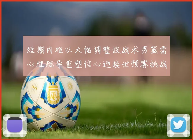 短期内难以大幅调整技战术男篮需心理疏导重塑信心迎接世预赛挑战