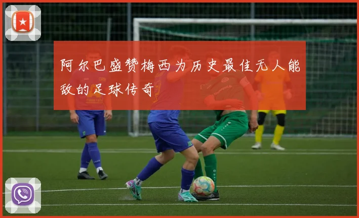 阿尔巴盛赞梅西为历史最佳无人能敌的足球传奇